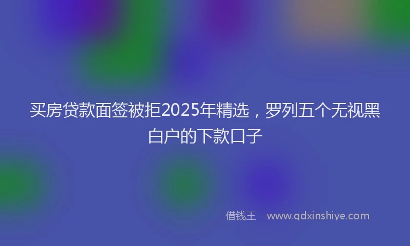 买房贷款面签被拒2025年精选，罗列五个无视黑白户的下款口子