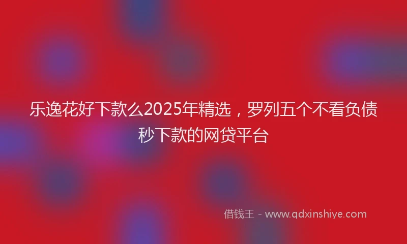 乐逸花好下款么2025年精选，罗列五个不看负债秒下款的网贷平台