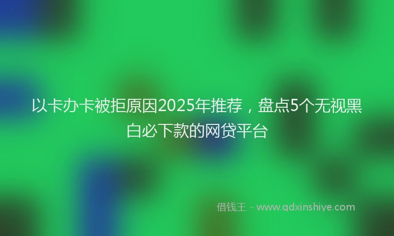 以卡办卡被拒原因2025年推荐，盘点5个无视黑白必下款的网贷平台