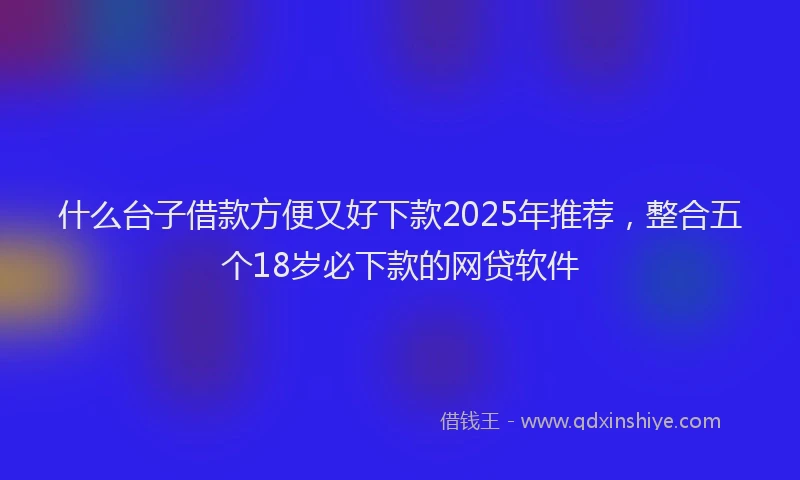 什么台子借款方便又好下款2025年推荐，整合五个18岁必下款的网贷软件