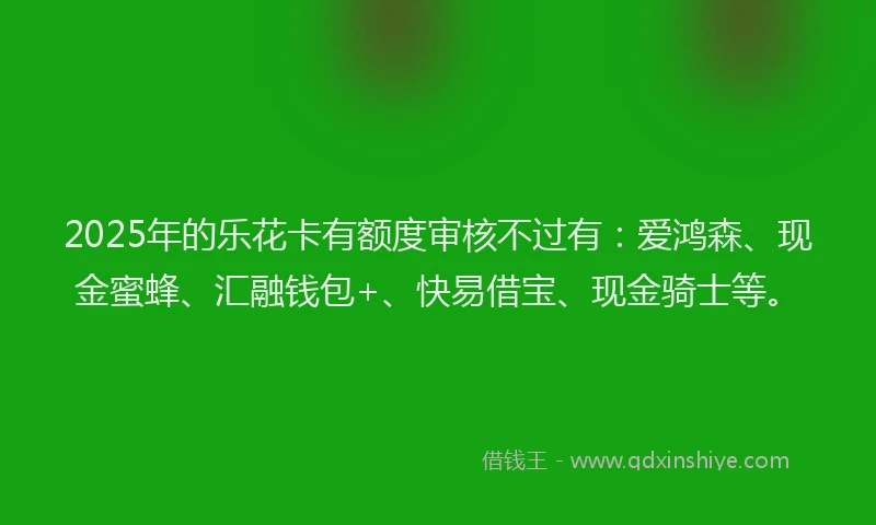 2025年的乐花卡有额度审核不过有：爱鸿森、现金蜜蜂、汇融钱包+、快易借宝、现金骑士等。