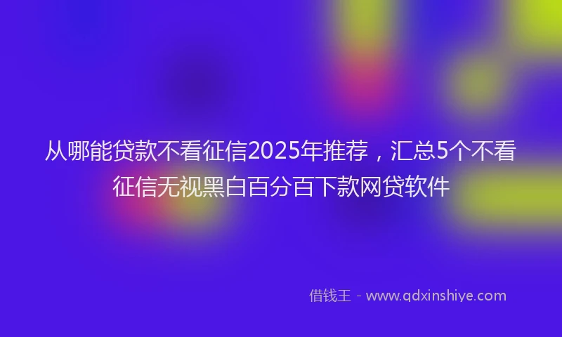从哪能贷款不看征信2025年推荐，汇总5个不看征信无视黑白百分百下款网贷软件