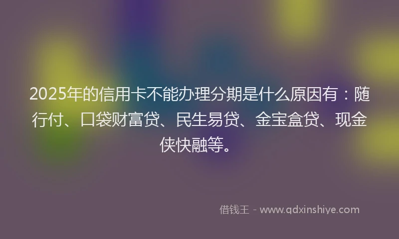 2025年的信用卡不能办理分期是什么原因有：随行付、口袋财富贷、民生易贷、金宝盒贷、现金侠快融等。