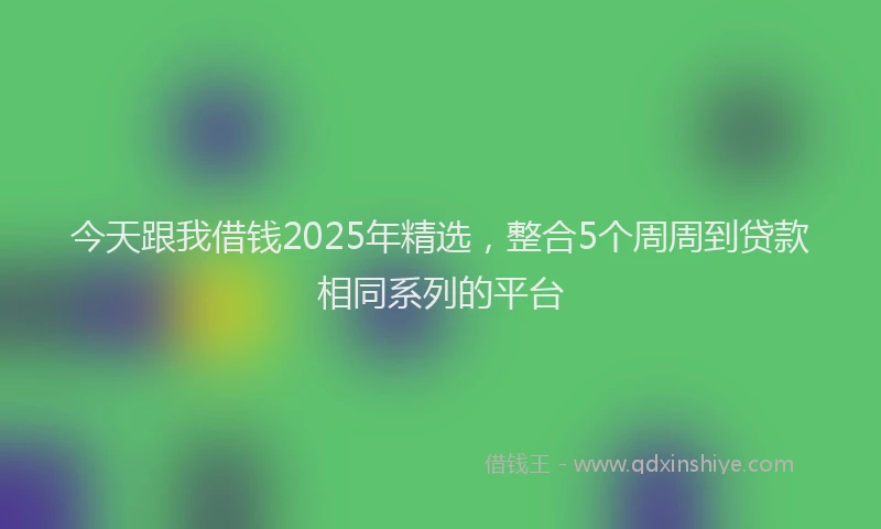 今天跟我借钱2025年精选，整合5个周周到贷款相同系列的平台