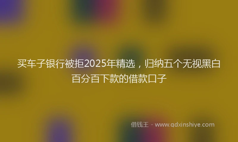 买车子银行被拒2025年精选，归纳五个无视黑白百分百下款的借款口子
