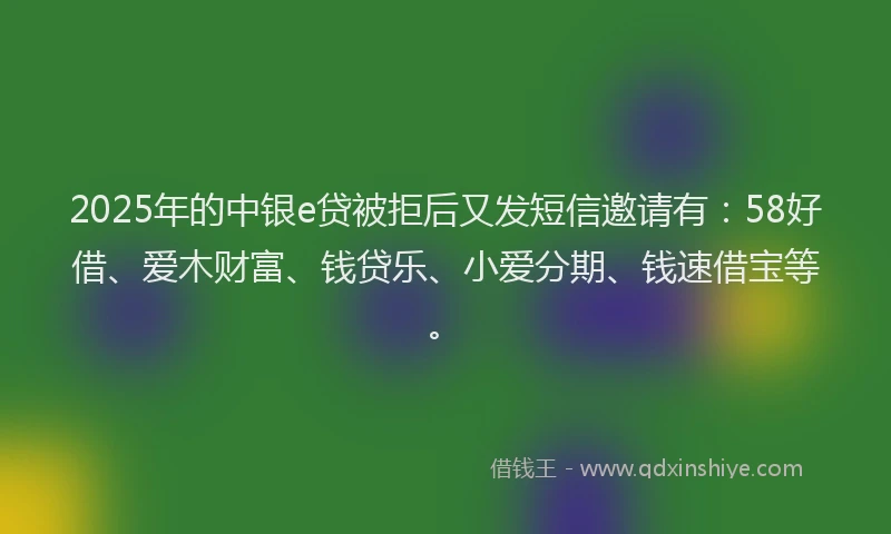 2025年的中银e贷被拒后又发短信邀请有：58好借、爱木财富、钱贷乐、小爱分期、钱速借宝等。