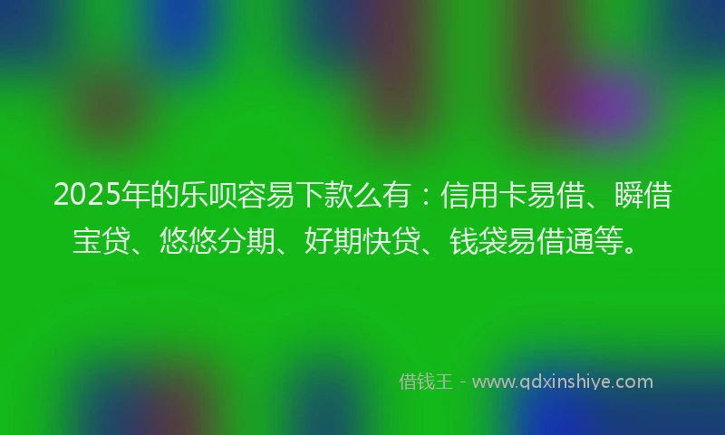 2025年的乐呗容易下款么有：信用卡易借、瞬借宝贷、悠悠分期、好期快贷、钱袋易借通等。