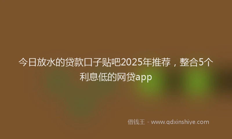 今日放水的贷款口子贴吧2025年推荐，整合5个利息低的网贷app