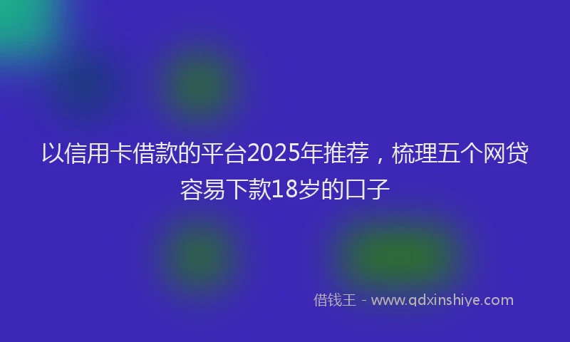 以信用卡借款的平台2025年推荐，梳理五个网贷容易下款18岁的口子
