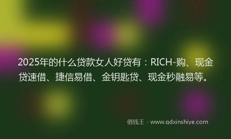 2025年的什么贷款女人好贷有：RICH-购、现金贷速借、捷信易借、金钥匙贷、现金秒融易等。