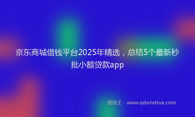 京东商城借钱平台2025年精选，总结5个最新秒批小额贷款app