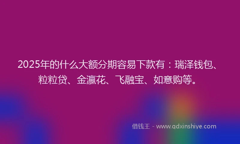 2025年的什么大额分期容易下款有：瑞泽钱包、粒粒贷、金瀛花、飞融宝、如意购等。