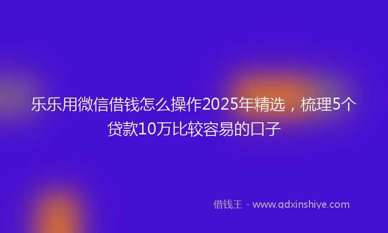 乐乐用微信借钱怎么操作2025年精选，梳理5个贷款10万比较容易的口子