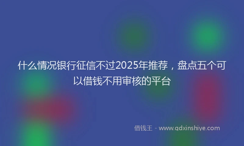 什么情况银行征信不过2025年推荐，盘点五个可以借钱不用审核的平台
