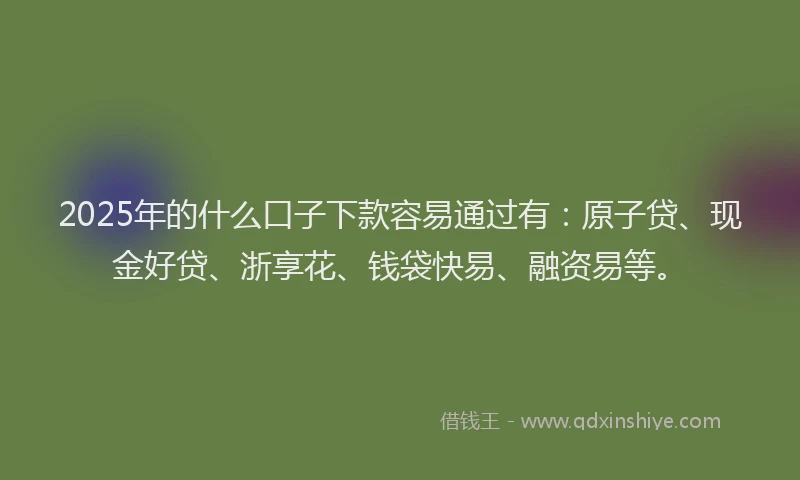2025年的什么口子下款容易通过有：原子贷、现金好贷、浙享花、钱袋快易、融资易等。