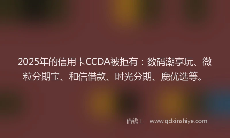 2025年的信用卡CCDA被拒有：数码潮享玩、微粒分期宝、和信借款、时光分期、鹿优选等。