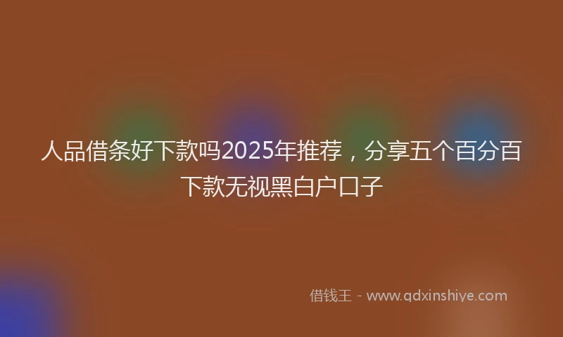 人品借条好下款吗2025年推荐，分享五个百分百下款无视黑白户口子
