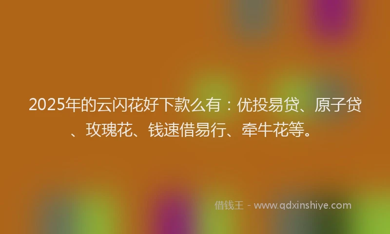 2025年的云闪花好下款么有：优投易贷、原子贷、玫瑰花、钱速借易行、牵牛花等。