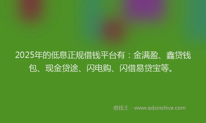 2025年的低息正规借钱平台有：金满盈、鑫贷钱包、现金贷途、闪电购、闪借易贷宝等。