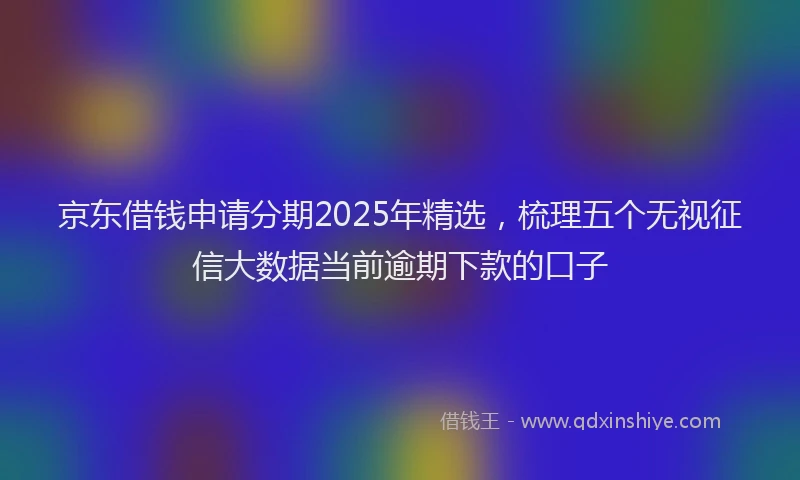 京东借钱申请分期2025年精选，梳理五个无视征信大数据当前逾期下款的口子