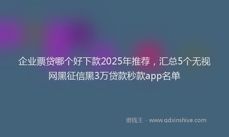 企业票贷哪个好下款2025年推荐,汇总5个无视网黑征信黑3万贷款秒款app名单