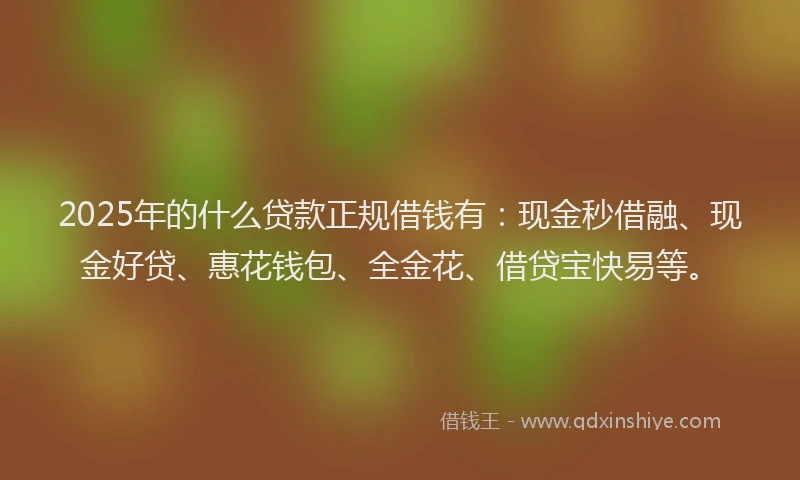 2025年的什么贷款正规借钱有：现金秒借融、现金好贷、惠花钱包、全金花、借贷宝快易等。