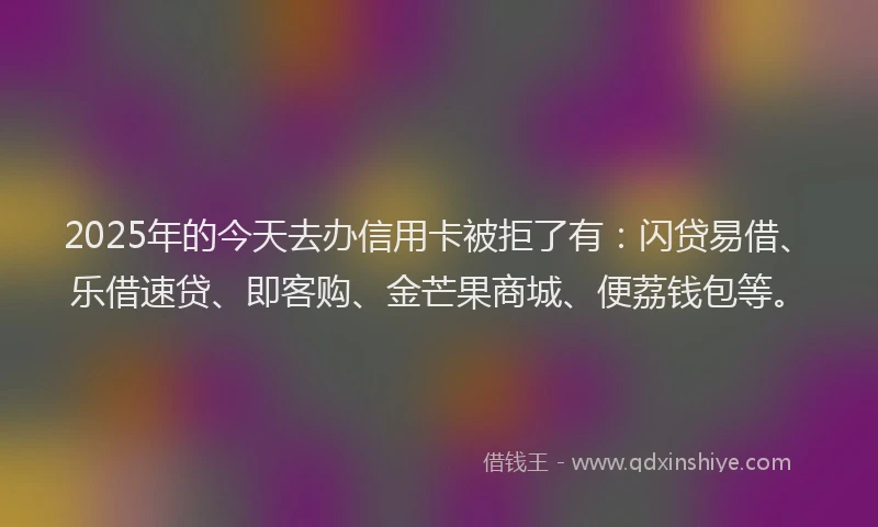 2025年的今天去办信用卡被拒了有：闪贷易借、乐借速贷、即客购、金芒果商城、便荔钱包等。