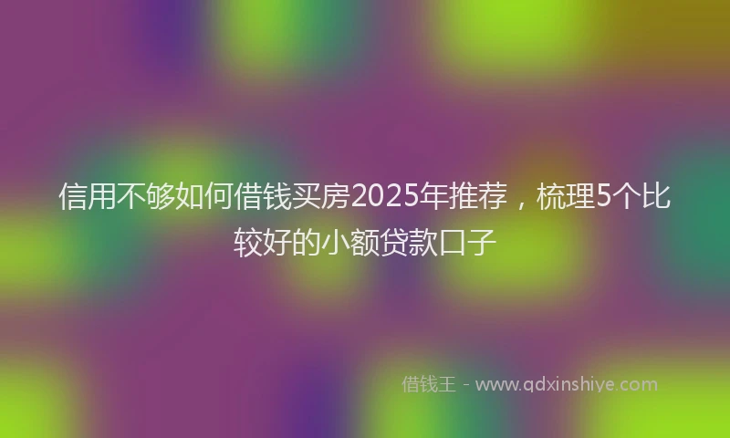 信用不够如何借钱买房2025年推荐，梳理5个比较好的小额贷款口子
