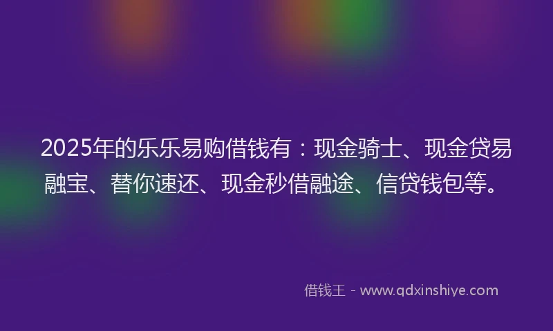 2025年的乐乐易购借钱有：现金骑士、现金贷易融宝、替你速还、现金秒借融途、信贷钱包等。