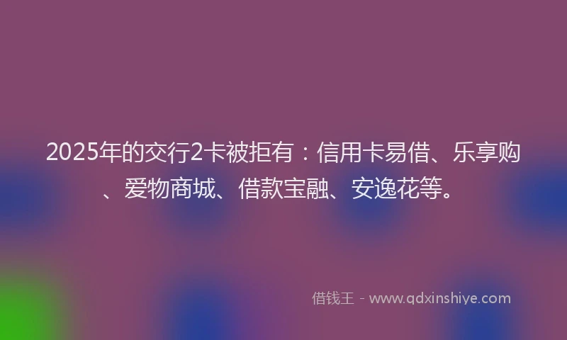 2025年的交行2卡被拒有：信用卡易借、乐享购、爱物商城、借款宝融、安逸花等。