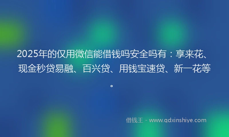 2025年的仅用微信能借钱吗安全吗有：享来花、现金秒贷易融、百兴贷、用钱宝速贷、新一花等。