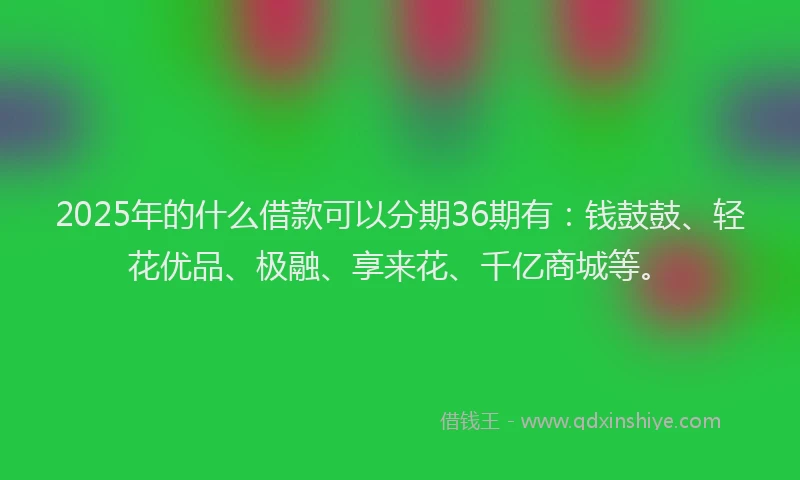 2025年的什么借款可以分期36期有：钱鼓鼓、轻花优品、极融、享来花、千亿商城等。