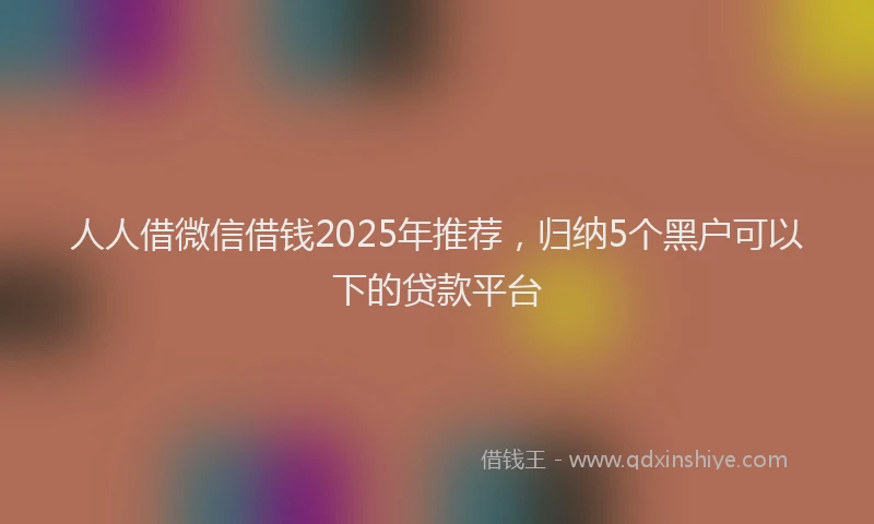 人人借微信借钱2025年推荐，归纳5个黑户可以下的贷款平台