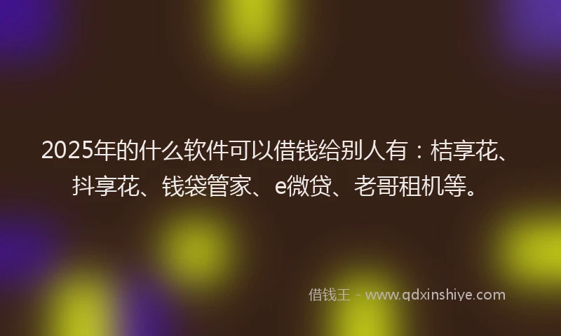 2025年的什么软件可以借钱给别人有：桔享花、抖享花、钱袋管家、e微贷、老哥租机等。