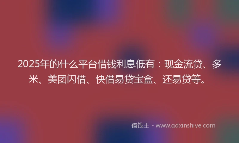 2025年的什么平台借钱利息低有：现金流贷、多米、美团闪借、快借易贷宝盒、还易贷等。