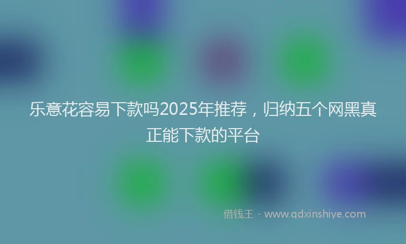 乐意花容易下款吗2025年推荐，归纳五个网黑真正能下款的平台