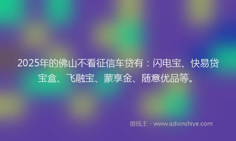 2025年的佛山不看征信车贷有：闪电宝、快易贷宝盒、飞融宝、蒙享金、随意优品等。