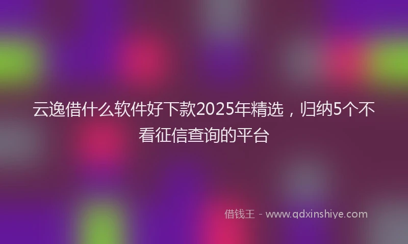 云逸借什么软件好下款2025年精选，归纳5个不看征信查询的平台