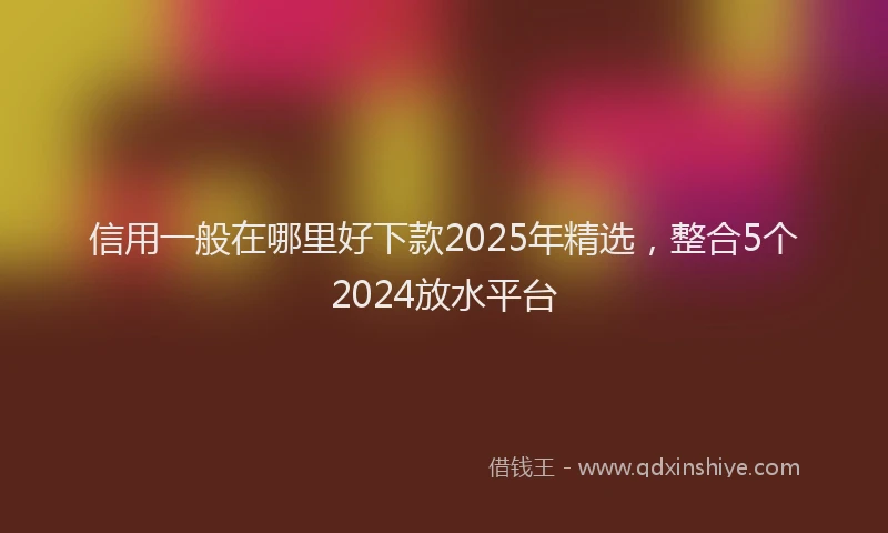 信用一般在哪里好下款2025年精选，整合5个2024放水平台