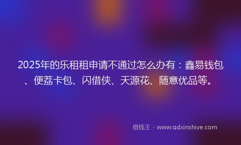 2025年的乐租租申请不通过怎么办有:鑫易钱包、便荔卡包、闪借侠、天源花、随意优品等。