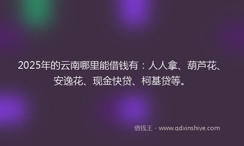 2025年的云南哪里能借钱有：人人拿、葫芦花、安逸花、现金快贷、柯基贷等。
