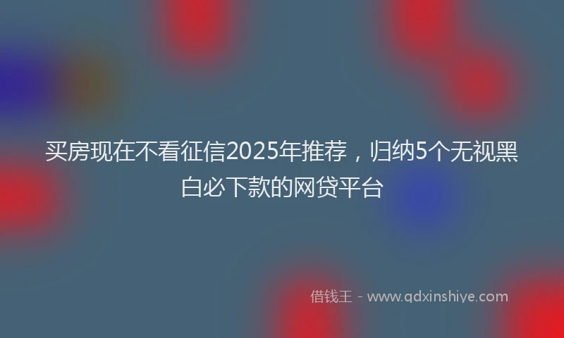 买房现在不看征信2025年推荐，归纳5个无视黑白必下款的网贷平台