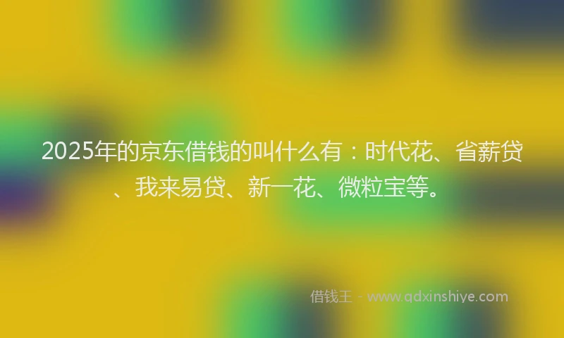 2025年的京东借钱的叫什么有：时代花、省薪贷、我来易贷、新一花、微粒宝等。