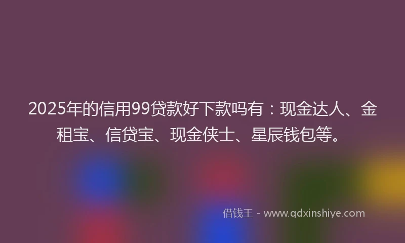 2025年的信用99贷款好下款吗有：现金达人、金租宝、信贷宝、现金侠士、星辰钱包等。