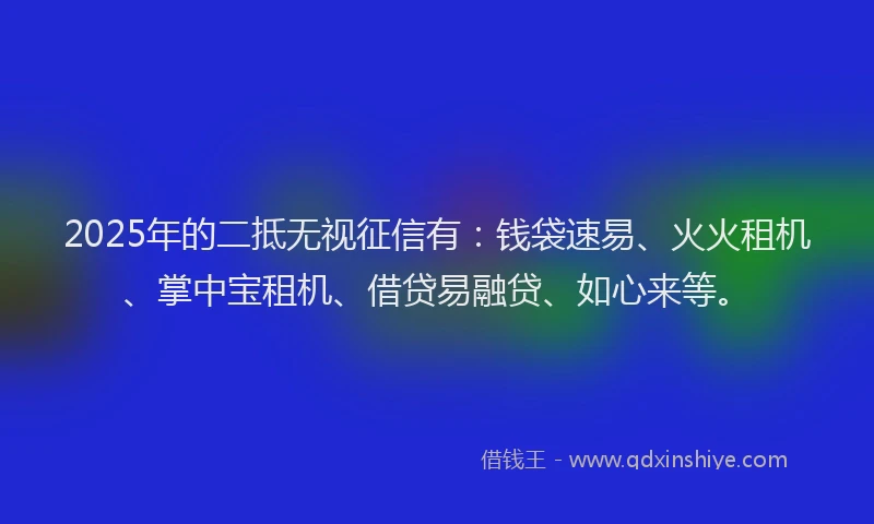 2025年的二抵无视征信有：钱袋速易、火火租机、掌中宝租机、借贷易融贷、如心来等。