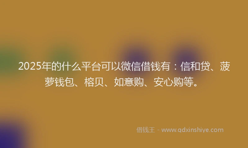 2025年的什么平台可以微信借钱有：信和贷、菠萝钱包、榕贝、如意购、安心购等。