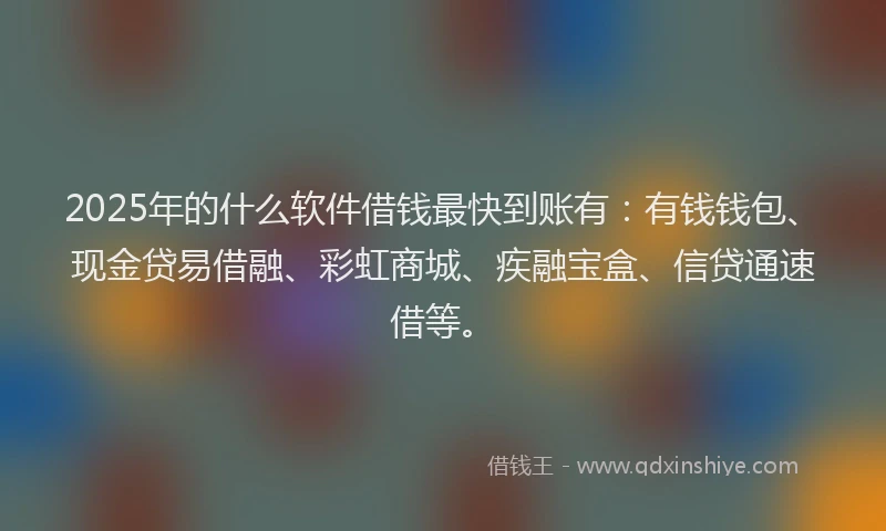 2025年的什么软件借钱最快到账有：有钱钱包、现金贷易借融、彩虹商城、疾融宝盒、信贷通速借等。