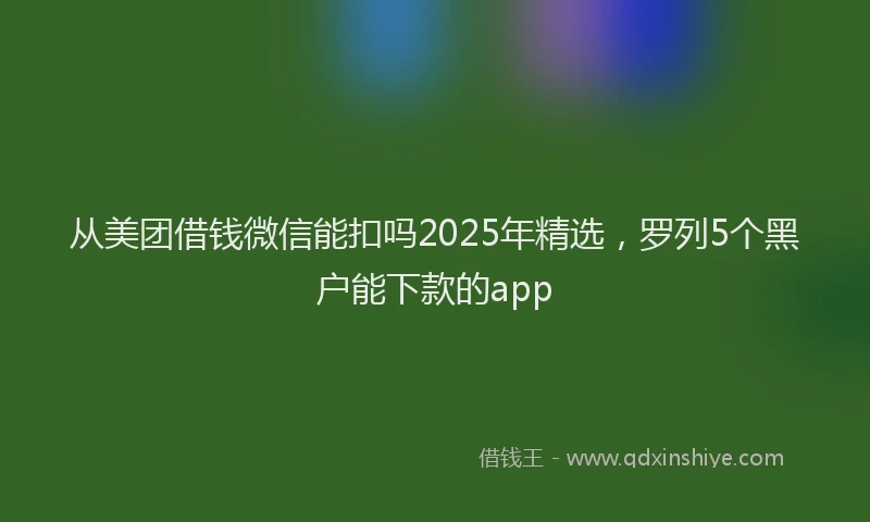 从美团借钱微信能扣吗2025年精选，罗列5个黑户能下款的app