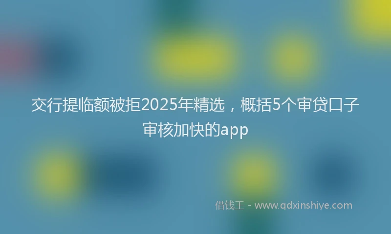交行提临额被拒2025年精选,概括5个审贷口子审核加快的app