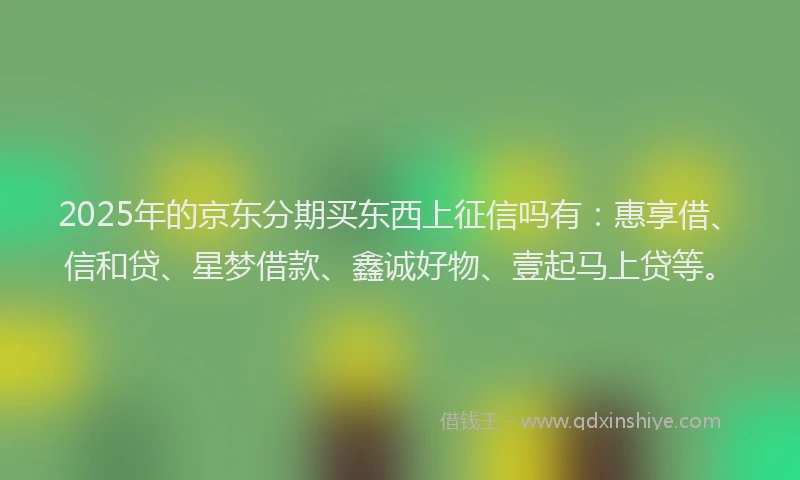 2025年的京东分期买东西上征信吗有：惠享借、信和贷、星梦借款、鑫诚好物、壹起马上贷等。